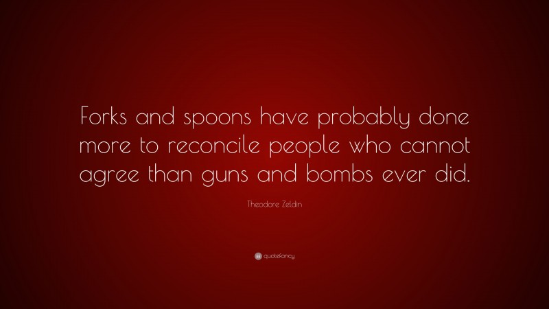 Theodore Zeldin Quote: “Forks and spoons have probably done more to reconcile people who cannot agree than guns and bombs ever did.”