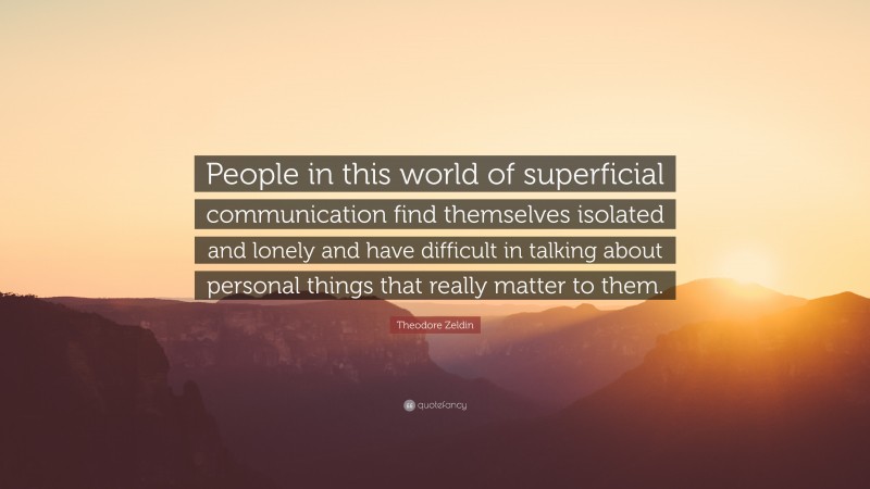 Theodore Zeldin Quote: “People in this world of superficial communication find themselves isolated and lonely and have difficult in talking about personal things that really matter to them.”