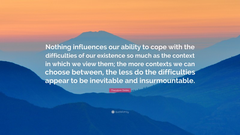 Theodore Zeldin Quote: “Nothing influences our ability to cope with the difficulties of our existence so much as the context in which we view them; the more contexts we can choose between, the less do the difficulties appear to be inevitable and insurmountable.”