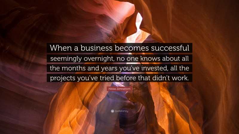 Niklas Zennstrom Quote: “When a business becomes successful seemingly overnight, no one knows about all the months and years you’ve invested, all the projects you’ve tried before that didn’t work.”