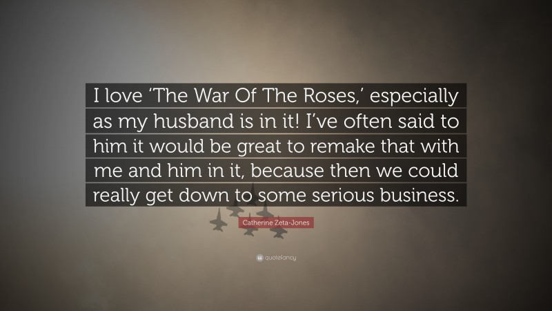 Catherine Zeta-Jones Quote: “I love ‘The War Of The Roses,’ especially as my husband is in it! I’ve often said to him it would be great to remake that with me and him in it, because then we could really get down to some serious business.”