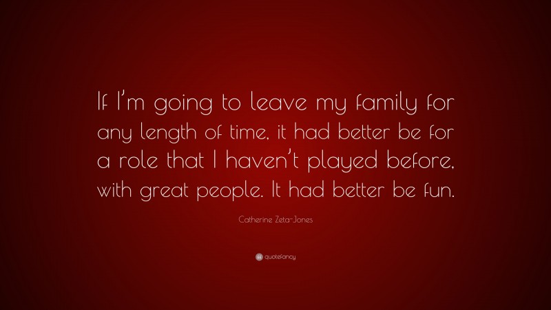 Catherine Zeta-Jones Quote: “If I’m going to leave my family for any length of time, it had better be for a role that I haven’t played before, with great people. It had better be fun.”