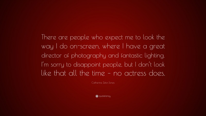 Catherine Zeta-Jones Quote: “There are people who expect me to look the way I do on-screen, where I have a great director of photography and fantastic lighting. I’m sorry to disappoint people, but I don’t look like that all the time – no actress does.”