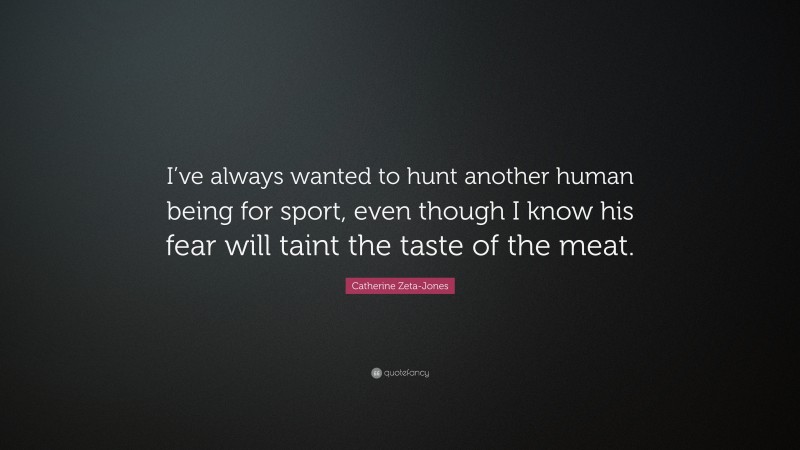 Catherine Zeta-Jones Quote: “I’ve always wanted to hunt another human being for sport, even though I know his fear will taint the taste of the meat.”