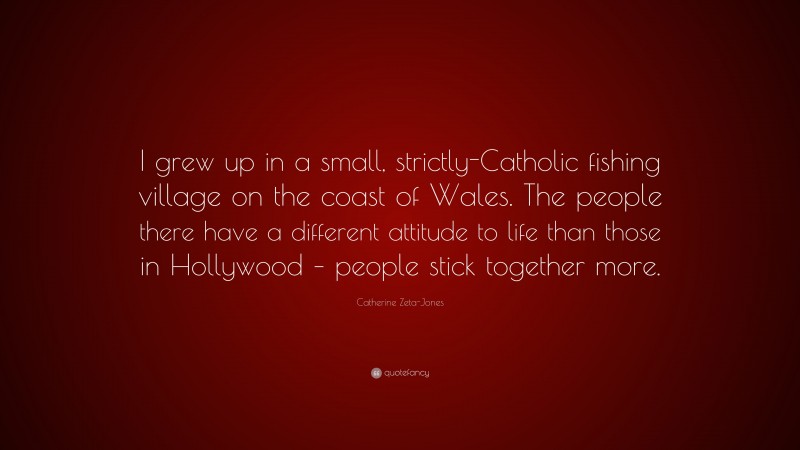 Catherine Zeta-Jones Quote: “I grew up in a small, strictly-Catholic fishing village on the coast of Wales. The people there have a different attitude to life than those in Hollywood – people stick together more.”