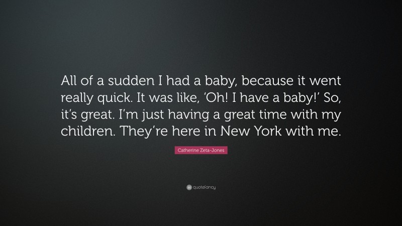 Catherine Zeta-Jones Quote: “All of a sudden I had a baby, because it went really quick. It was like, ‘Oh! I have a baby!’ So, it’s great. I’m just having a great time with my children. They’re here in New York with me.”