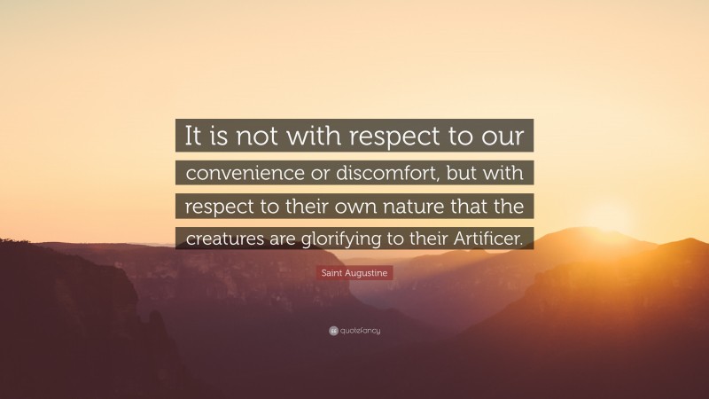Saint Augustine Quote: “It is not with respect to our convenience or discomfort, but with respect to their own nature that the creatures are glorifying to their Artificer.”