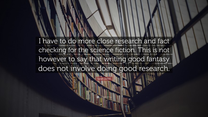 Sarah Zettel Quote: “I have to do more close research and fact checking for the science fiction. This is not however to say that writing good fantasy does not involve doing good research.”