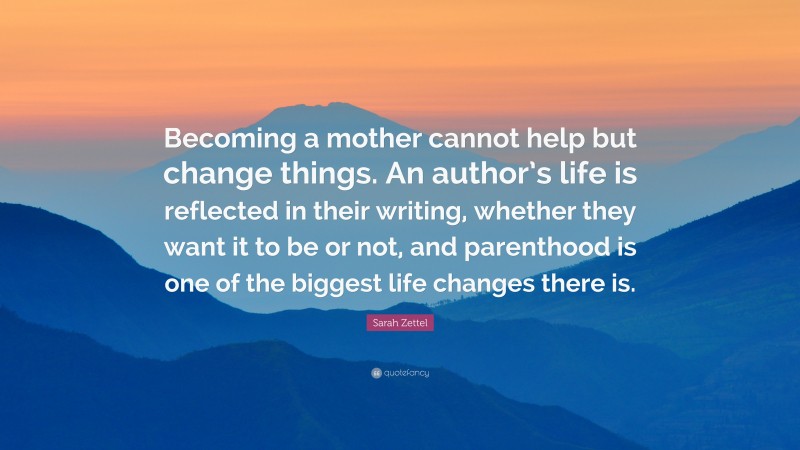 Sarah Zettel Quote: “Becoming a mother cannot help but change things. An author’s life is reflected in their writing, whether they want it to be or not, and parenthood is one of the biggest life changes there is.”