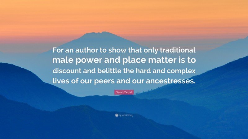 Sarah Zettel Quote: “For an author to show that only traditional male power and place matter is to discount and belittle the hard and complex lives of our peers and our ancestresses.”