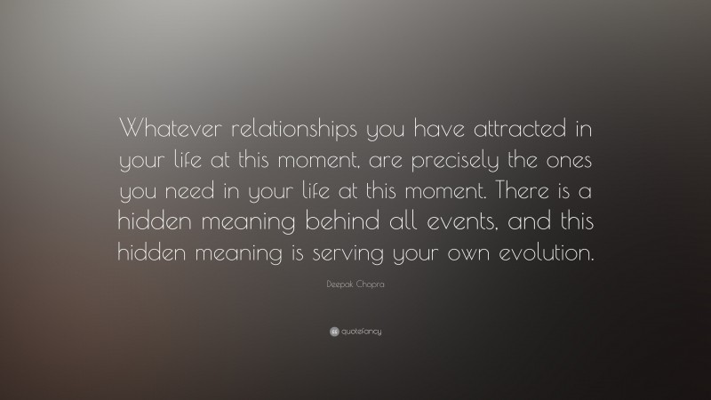 Deepak Chopra Quote: “Whatever relationships you have attracted in your life at this moment, are precisely the ones you need in your life at this moment. There is a hidden meaning behind all events, and this hidden meaning is serving your own evolution.”