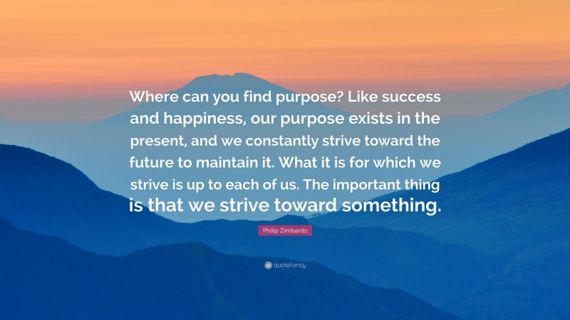 Philip Zimbardo Quote: “Where can you find purpose? Like success and happiness, our purpose exists in the present, and we constantly strive toward the future to maintain it. What it is for which we strive is up to each of us. The important thing is that we strive toward something.”