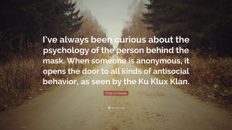 Philip Zimbardo Quote: “I’ve always been curious about the psychology of the person behind the mask. When someone is anonymous, it opens the door to all kinds of antisocial behavior, as seen by the Ku Klux Klan.”