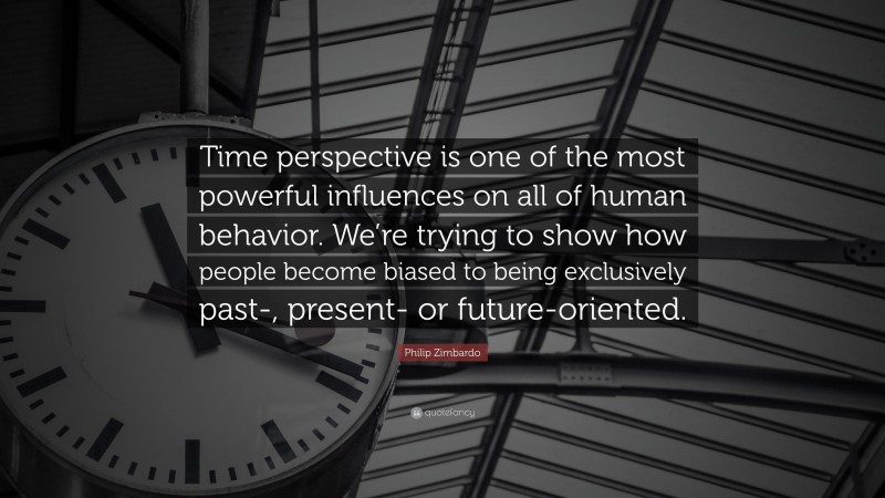 Philip Zimbardo Quote: “Time perspective is one of the most powerful influences on all of human behavior. We’re trying to show how people become biased to being exclusively past-, present- or future-oriented.”