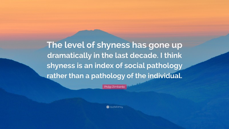 Philip Zimbardo Quote: “The level of shyness has gone up dramatically in the last decade. I think shyness is an index of social pathology rather than a pathology of the individual.”