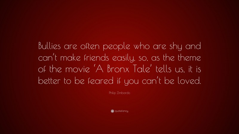 Philip Zimbardo Quote: “Bullies are often people who are shy and can’t make friends easily, so, as the theme of the movie ‘A Bronx Tale’ tells us, it is better to be feared if you can’t be loved.”
