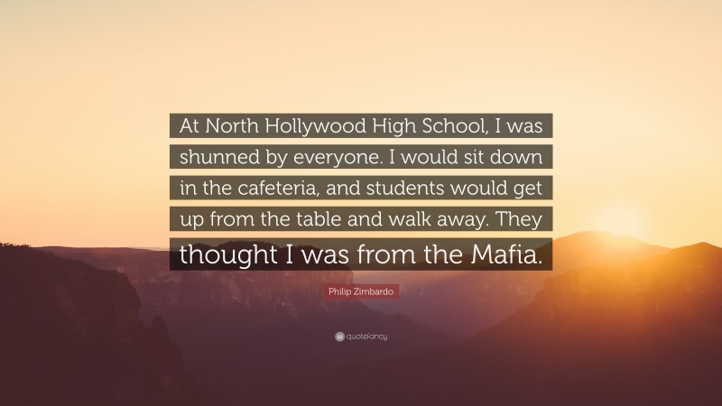 Philip Zimbardo Quote: “At North Hollywood High School, I was shunned by everyone. I would sit down in the cafeteria, and students would get up from the table and walk away. They thought I was from the Mafia.”