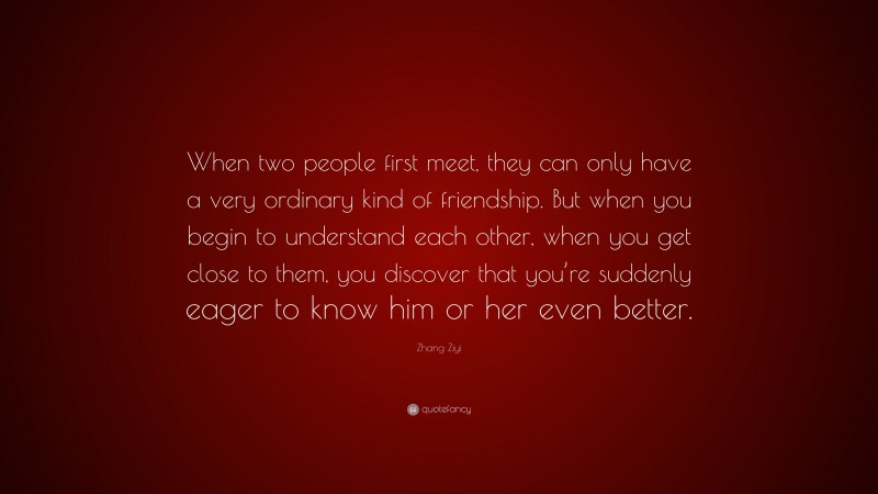 Zhang Ziyi Quote: “When two people first meet, they can only have a very ordinary kind of friendship. But when you begin to understand each other, when you get close to them, you discover that you’re suddenly eager to know him or her even better.”