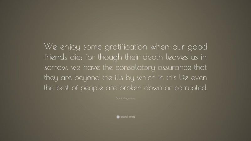 Saint Augustine Quote: “We enjoy some gratification when our good friends die; for though their death leaves us in sorrow, we have the consolatory assurance that they are beyond the ills by which in this life even the best of people are broken down or corrupted.”