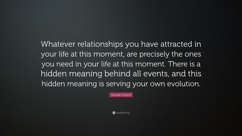 Deepak Chopra Quote: “Whatever relationships you have attracted in your life at this moment, are precisely the ones you need in your life at this moment. There is a hidden meaning behind all events, and this hidden meaning is serving your own evolution.”