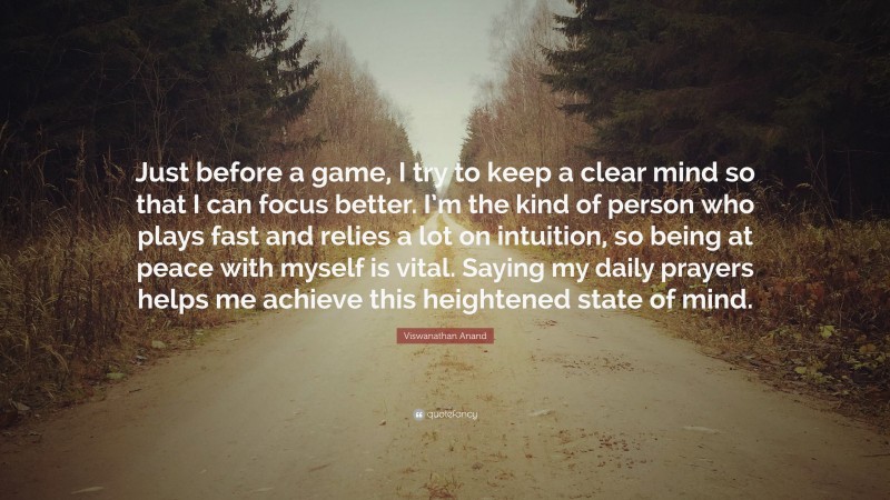 Viswanathan Anand Quote: “Just before a game, I try to keep a clear mind so that I can focus better. I’m the kind of person who plays fast and relies a lot on intuition, so being at peace with myself is vital. Saying my daily prayers helps me achieve this heightened state of mind.”