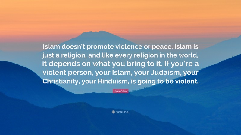Reza Aslan Quote: “Islam doesn’t promote violence or peace. Islam is just a religion, and like every religion in the world, it depends on what you bring to it. If you’re a violent person, your Islam, your Judaism, your Christianity, your Hinduism, is going to be violent.”