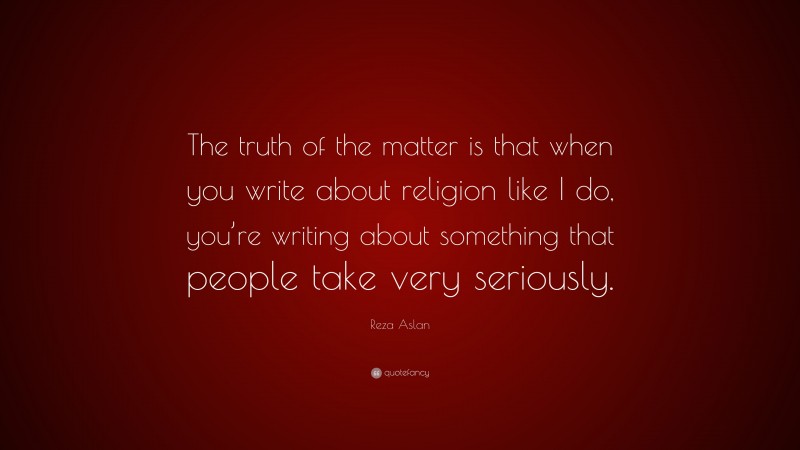 Reza Aslan Quote: “The truth of the matter is that when you write about religion like I do, you’re writing about something that people take very seriously.”