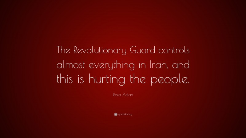 Reza Aslan Quote: “The Revolutionary Guard controls almost everything in Iran, and this is hurting the people.”