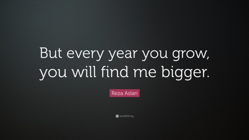 Reza Aslan Quote: “But every year you grow, you will find me bigger.”