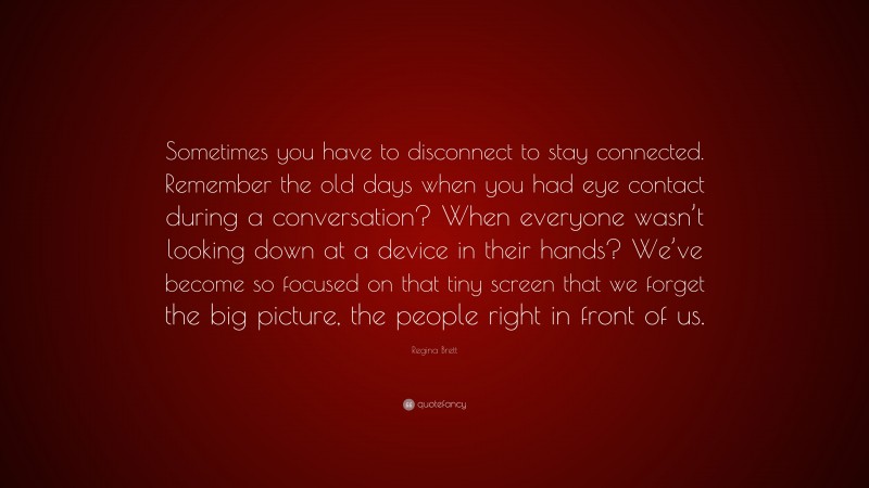 Regina Brett Quote: “Sometimes you have to disconnect to stay connected. Remember the old days when you had eye contact during a conversation? When everyone wasn’t looking down at a device in their hands? We’ve become so focused on that tiny screen that we forget the big picture, the people right in front of us.”