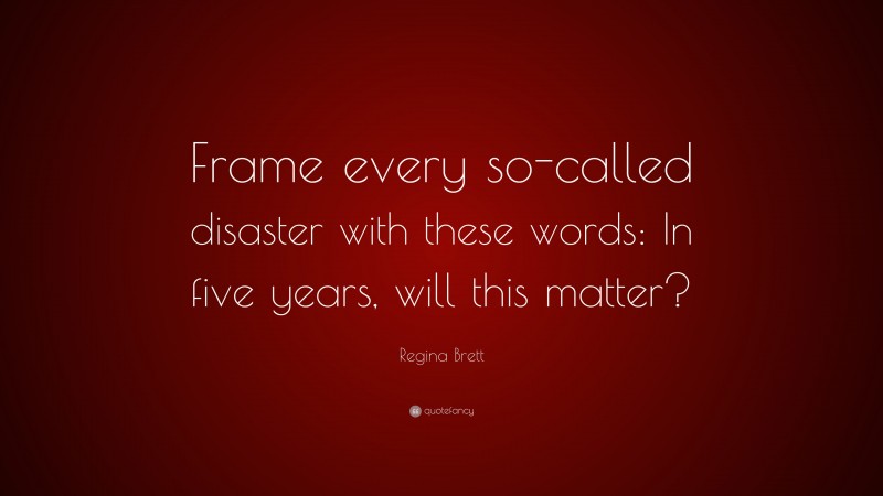 Regina Brett Quote: “Frame every so-called disaster with these words: In five years, will this matter?”