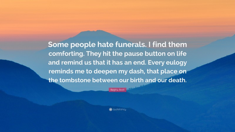 Regina Brett Quote: “Some people hate funerals. I find them comforting. They hit the pause button on life and remind us that it has an end. Every eulogy reminds me to deepen my dash, that place on the tombstone between our birth and our death.”