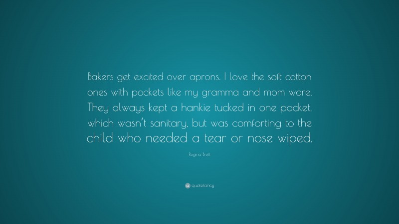 Regina Brett Quote: “Bakers get excited over aprons. I love the soft cotton ones with pockets like my gramma and mom wore. They always kept a hankie tucked in one pocket, which wasn’t sanitary, but was comforting to the child who needed a tear or nose wiped.”