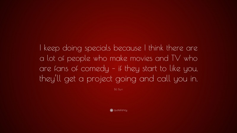 Bill Burr Quote: “I keep doing specials because I think there are a lot of people who make movies and TV who are fans of comedy – if they start to like you, they’ll get a project going and call you in.”