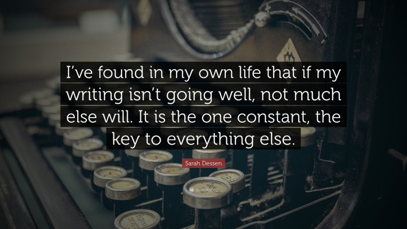 Sarah Dessen Quote: “I’ve found in my own life that if my writing isn’t going well, not much else will. It is the one constant, the key to everything else.”