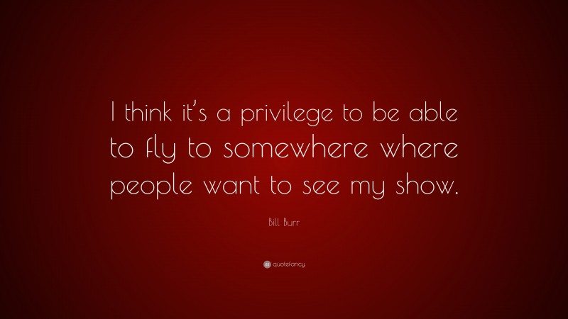 Bill Burr Quote: “I think it’s a privilege to be able to fly to somewhere where people want to see my show.”