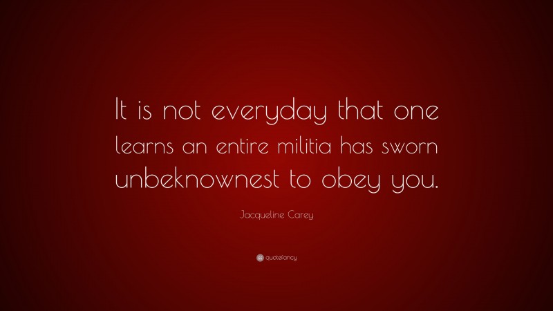 Jacqueline Carey Quote: “It is not everyday that one learns an entire militia has sworn unbeknownest to obey you.”