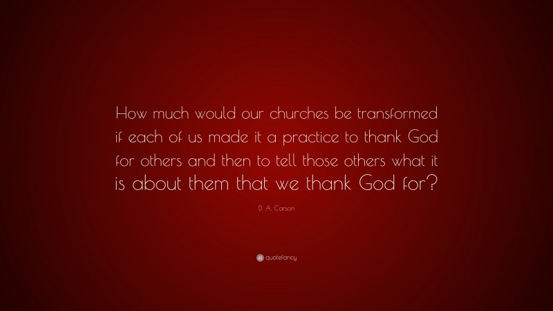 D. A. Carson Quote: “How much would our churches be transformed if each of us made it a practice to thank God for others and then to tell those others what it is about them that we thank God for?”