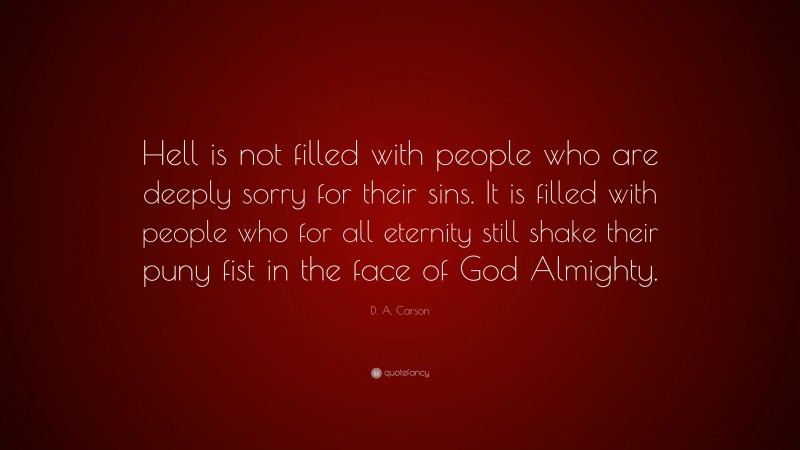 D. A. Carson Quote: “Hell is not filled with people who are deeply sorry for their sins. It is filled with people who for all eternity still shake their puny fist in the face of God Almighty.”