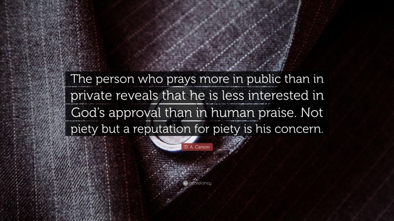 D. A. Carson Quote: “The person who prays more in public than in private reveals that he is less interested in God’s approval than in human praise. Not piety but a reputation for piety is his concern.”