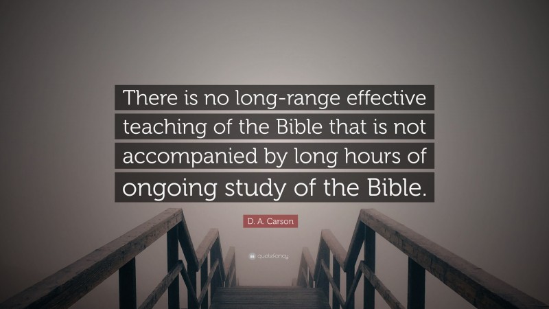 D. A. Carson Quote: “There is no long-range effective teaching of the Bible that is not accompanied by long hours of ongoing study of the Bible.”