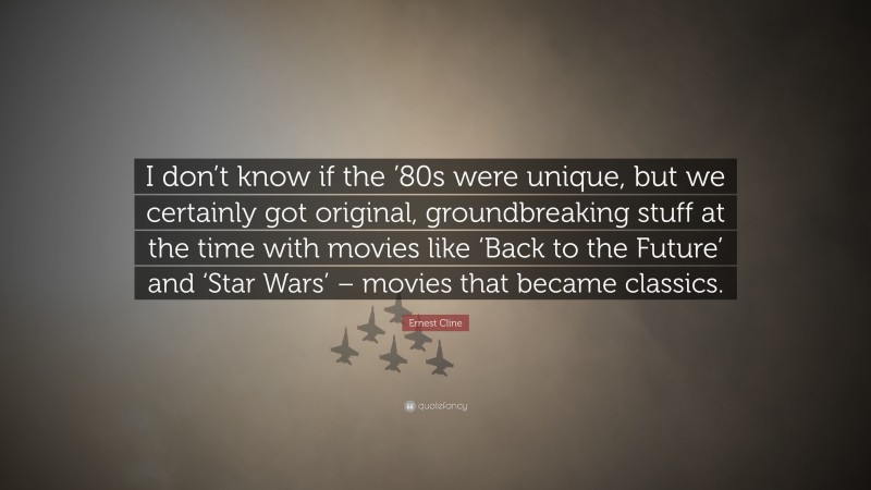 Ernest Cline Quote: “I don’t know if the ’80s were unique, but we certainly got original, groundbreaking stuff at the time with movies like ‘Back to the Future’ and ‘Star Wars’ – movies that became classics.”