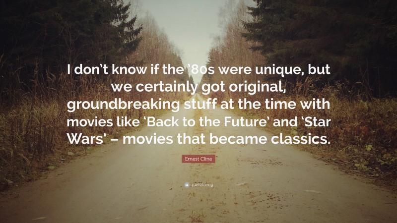 Ernest Cline Quote: “I don’t know if the ’80s were unique, but we certainly got original, groundbreaking stuff at the time with movies like ‘Back to the Future’ and ‘Star Wars’ – movies that became classics.”