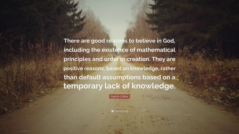 Francis Collins Quote: “There are good reasons to believe in God, including the existence of mathematical principles and order in creation. They are positive reasons, based on knowledge, rather than default assumptions based on a temporary lack of knowledge.”