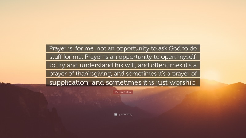 Francis Collins Quote: “Prayer is, for me, not an opportunity to ask God to do stuff for me. Prayer is an opportunity to open myself, to try and understand his will, and oftentimes it’s a prayer of thanksgiving, and sometimes it’s a prayer of supplication, and sometimes it is just worship.”