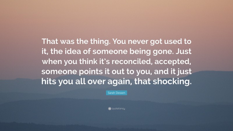 Sarah Dessen Quote: “That was the thing. You never got used to it, the idea of someone being gone. Just when you think it’s reconciled, accepted, someone points it out to you, and it just hits you all over again, that shocking.”
