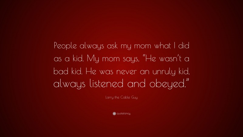 Larry the Cable Guy Quote: “People always ask my mom what I did as a kid. My mom says, “He wasn’t a bad kid. He was never an unruly kid, always listened and obeyed.””