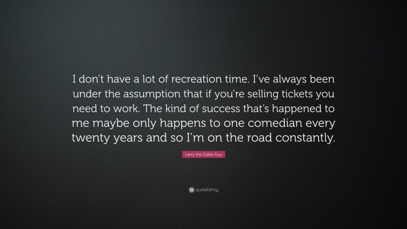 Larry the Cable Guy Quote: “I don’t have a lot of recreation time. I’ve always been under the assumption that if you’re selling tickets you need to work. The kind of success that’s happened to me maybe only happens to one comedian every twenty years and so I’m on the road constantly.”