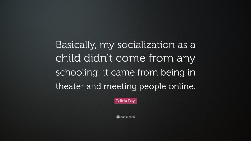 Felicia Day Quote: “Basically, my socialization as a child didn’t come from any schooling; it came from being in theater and meeting people online.”