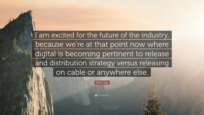 Felicia Day Quote: “I am excited for the future of the industry, because we’re at that point now where digital is becoming pertinent to release and distribution strategy versus releasing on cable or anywhere else.”